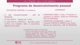U S A | E U R O P E | A S I A | LA T I N A M E R I C A
w w w . o s m c o n s u l t g r o u p . c o m . b r
Programa de desenvolvimento pessoal
EFICIENCIA PESSOAL in company:
• 1º DIA CAUSATIVIDADE – ATÉ 20
PESSOAS.
• 2º DIA ETICA – Depois de 7 dias.
• 3º DIA ETICA e PRATICA – Reunião sobre
verifica do trabalho feito e exercícios.
Depois de 30 dias.
CONFIDENCIALIDADE DO PROJETO:
• Todas as informações fornecidas pelo cliente e pelo
executivo assessorado serão tratadas com total
confidencialidade, de forma a preservar a
integridade, propriedade intelectual e informações
privilegiadas de todos os envolvidos no programa.
LIDERANÇA:
• LIDERANÇA BASE: 2 dias, 4 módulos in-
company ou aberto: pode ser ministrado
ATÉ 20 PESSOAS.
• LIDERANÇA AVANÇADO: 2 dias, 4
módulos FORMATO ABERTO com Anna
Marras em Setembro. ATÉ 20 PESSOAS.
 