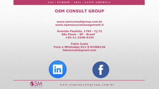 U S A | E U R O P E | A S I A | LA T I N A M E R I C A
w w w . o s m c o n s u l t g r o u p . c o m . b r
OSM CONSULT GROUP
www.osmconsultgroup.com.br
www.opensourcemanagement.it
Avenida Paulista, 1765 - Cj.72
São Paulo - SP - Brasil
+55-11-2348-5194
Fabio Costa
Fone e WhatsApp 011-9 81968126
fabioimola@gmail.com
 