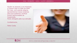 U S A | E U R O P E | A S I A | LA T I N A M E R I C A
w w w . o s m c o n s u l t g r o u p . c o m . b r
Ajudar as pessoas e as empresas
a crescer está no DNA da OSM.
Por isso, com grande alegria,
apresentamos nossa empresa
para que podemos verificar
juntos oportunidade de
cooperação.
Muito obrigado pela sua atenção.
Cordialmente,
Fábio Costa
 