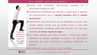U S A | E U R O P E | A S I A | LA T I N A M E R I C A
w w w . o s m c o n s u l t g r o u p . c o m . b r
Nós lhe
ajudamos
a crescer
vendo o
que está
oculto.
 Somos uma consultoria internacional presente em 4
continentes focada em PME.
 Acreditamos fortemente nas pessoas e nosso pilar é baseado
na convencimento que o capital humano cria o capital
económico.
 Entendemos hoje em dia do que as empresas precisam para
crescer. Nesse mundo que já mudou muito e que está
constantemente mudando, quem faz empresa hoje tem que
entender as novas regras do jogo.
 De matriz Italiana, por mais de vinte e cinco anos somos
referência em ajudar empresas a crescer e se desenvolver
superando as crises económicas e políticas recorrentes na
Europa.
 Presente ha 4 anos no USA e 3 anos no Brasil.
 