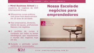 U S A | E U R O P E | A S I A | LA T I N A M E R I C A
w w w . o s m c o n s u l t g r o u p . c o m . b r
Nossa Escolade
negócios para
emprendedores
A Mind Business School é a
academia de negócios da OSM
Internacional Group.
 Oferecemos cursos práticos
com know-how desenvolvidos
em 20 anos de atividade.
 Para empresários, diretores,
líderes de equipe, profissionais
liberais e de negócios.
 O portfólio de cursos é
composto por todos os temas
estratégicos que impulsionam
o mundo dos negócios hoje
em dia.
 Duração e admissão variam
conforme as necessidades.
 
