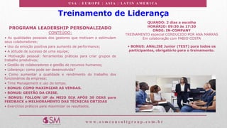 U S A | E U R O P E | A S I A | LA T I N A M E R I C A
w w w . o s m c o n s u l t g r o u p . c o m . b r
Treinamento de Liderança
PROGRAMA LEADERSHIP PERSONALIZADO
CONTEÚDO:
• As qualidades pessoais dos gestores que motivam e estimulam
seus colaboradores;
• Uso da emoção positiva para aumento de performance;
• A atitude de sucesso de uma equipe;
• Motivação pessoal: ferramentas práticas para criar grupos de
trabalho produtivos;
• Gestão de colaboradores e gestão de recursos humanos;
• Liderança: como pode ser desenvolvida?
• Como aumentar a qualidade e rendimento do trabalho dos
funcionários da empresa;
• Time Management e uso do tempo.
• BONUS: COMO MAXIMIZAR AS VENDAS.
• BONUS: GESTÃO DA CRISE.
• BONUS: FOLLOW UP de MEIO DIA APÓS 30 DIAS para
FEEDBACK e MELHORAMENTO DAS TÉCNICAS OBTIDAS
• Exercícios práticos para maximizar os resultados.
QUANDO: 2 dias a escolha
HORÁRIO: 09:30 às 17:30
ONDE: IN-COMPANY
TREINAMENTO especial CONDUCIDO POR ANA MARRAS
Em colaboração com FABIO COSTA
• BONUS: ANALISE Junior (TEST) para todos os
participantes, obrigatório para o treinamento.
 