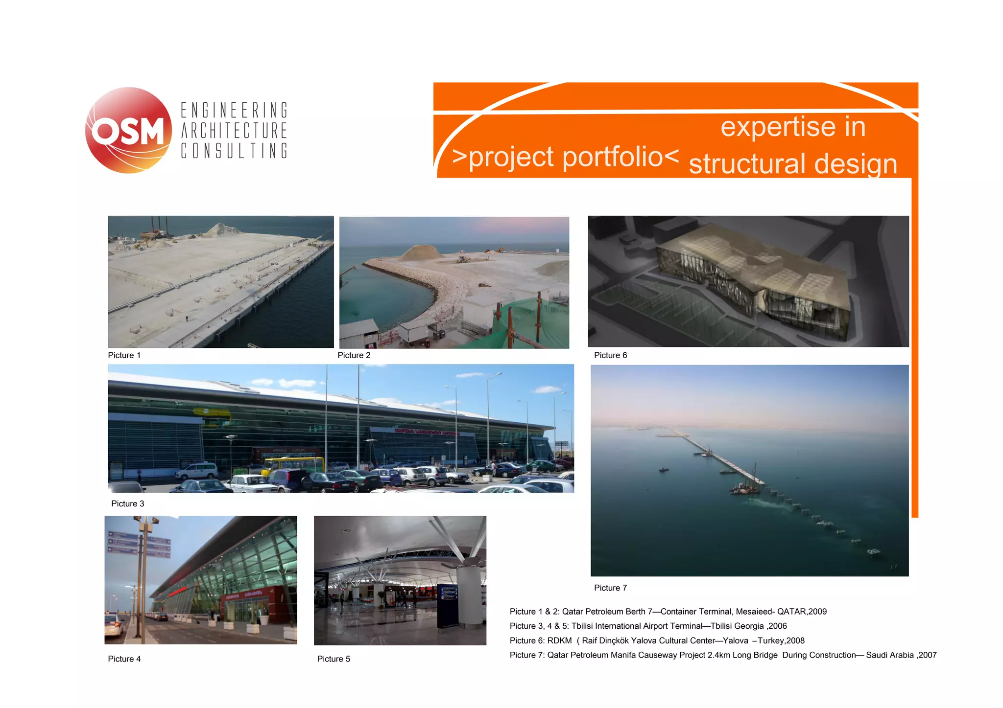 expertise in
                             >project portfolio< structural design




Picture 1        Picture 2                              Picture 6




Picture 3




                                                        Picture 7

                                 Picture 1 & 2: Qatar Petroleum Berth 7—Container Terminal, Mesaieed- QATAR,2009
                                 Picture 3, 4 & 5: Tbilisi International Airport Terminal—Tbilisi Georgia ,2006
                                 Picture 6: RDKM ( Raif Dinçkök Yalova Cultural Center—Yalova – Turkey,2008

Picture 4   Picture 5            Picture 7: Qatar Petroleum Manifa Causeway Project 2.4km Long Bridge During Construction— Saudi Arabia ,2007
 