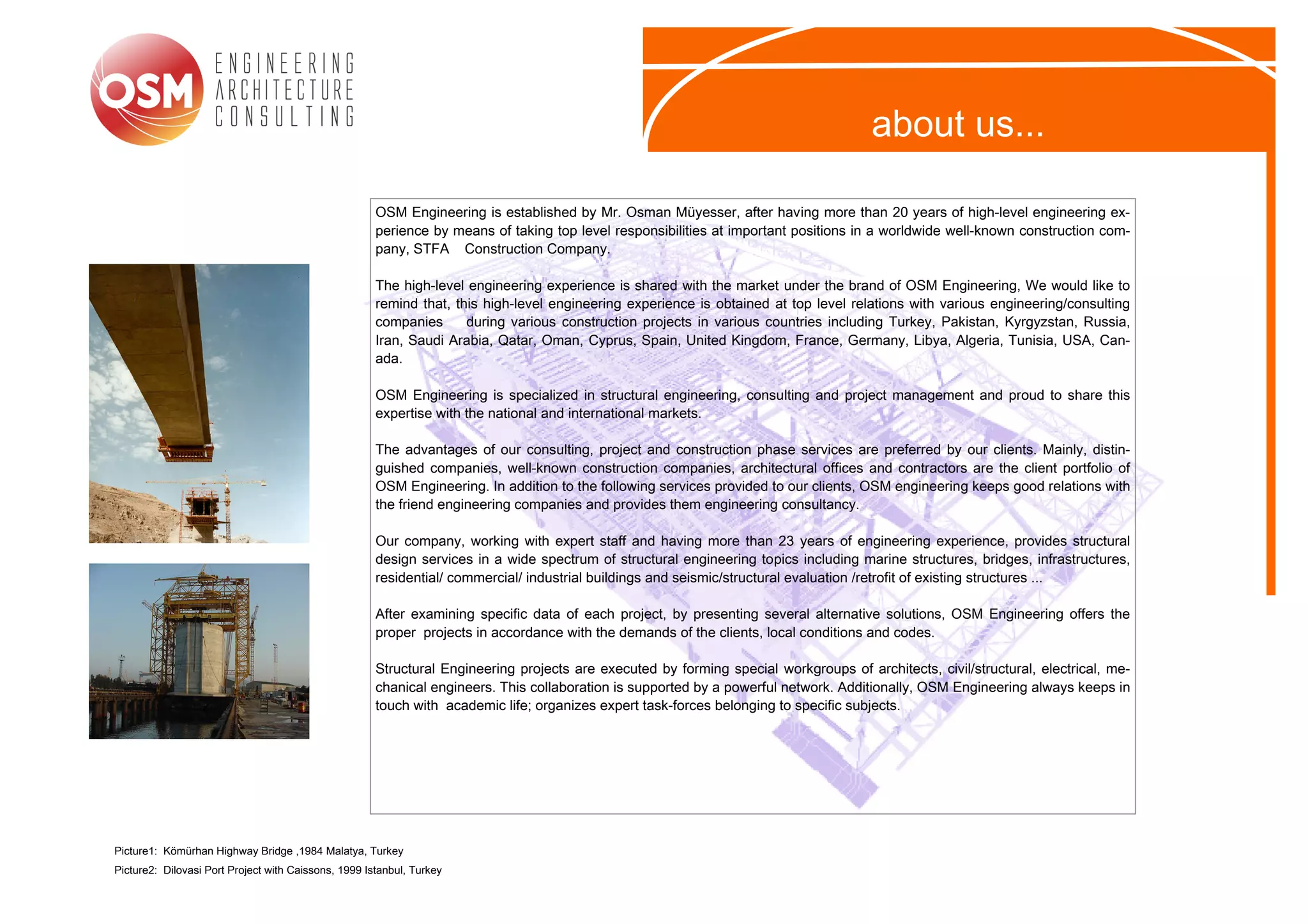 about us...

                                                      OSM Engineering is established by Mr. Osman Müyesser, after having more than 20 years of high-level engineering ex-
                                                      perience by means of taking top level responsibilities at important positions in a worldwide well-known construction com-
                                                      pany, STFA Construction Company.

                                                      The high-level engineering experience is shared with the market under the brand of OSM Engineering, We would like to
                                                      remind that, this high-level engineering experience is obtained at top level relations with various engineering/consulting
                                                      companies      during various construction projects in various countries including Turkey, Pakistan, Kyrgyzstan, Russia,
                                                      Iran, Saudi Arabia, Qatar, Oman, Cyprus, Spain, United Kingdom, France, Germany, Libya, Algeria, Tunisia, USA, Can-
                                                      ada.

                                                      OSM Engineering is specialized in structural engineering, consulting and project management and proud to share this
                                                      expertise with the national and international markets.

                                                      The advantages of our consulting, project and construction phase services are preferred by our clients. Mainly, distin-
                                                      guished companies, well-known construction companies, architectural offices and contractors are the client portfolio of
                                                      OSM Engineering. In addition to the following services provided to our clients, OSM engineering keeps good relations with
                                                      the friend engineering companies and provides them engineering consultancy.

                                                      Our company, working with expert staff and having more than 23 years of engineering experience, provides structural
                                                      design services in a wide spectrum of structural engineering topics including marine structures, bridges, infrastructures,
                                                      residential/ commercial/ industrial buildings and seismic/structural evaluation /retrofit of existing structures ...

                                                      After examining specific data of each project, by presenting several alternative solutions, OSM Engineering offers the
                                                      proper projects in accordance with the demands of the clients, local conditions and codes.

                                                      Structural Engineering projects are executed by forming special workgroups of architects, civil/structural, electrical, me-
                                                      chanical engineers. This collaboration is supported by a powerful network. Additionally, OSM Engineering always keeps in
                                                      touch with academic life; organizes expert task-forces belonging to specific subjects.




Picture1: Kömürhan Highway Bridge ,1984 Malatya, Turkey
Picture2: Dilovasi Port Project with Caissons, 1999 Istanbul, Turkey
 