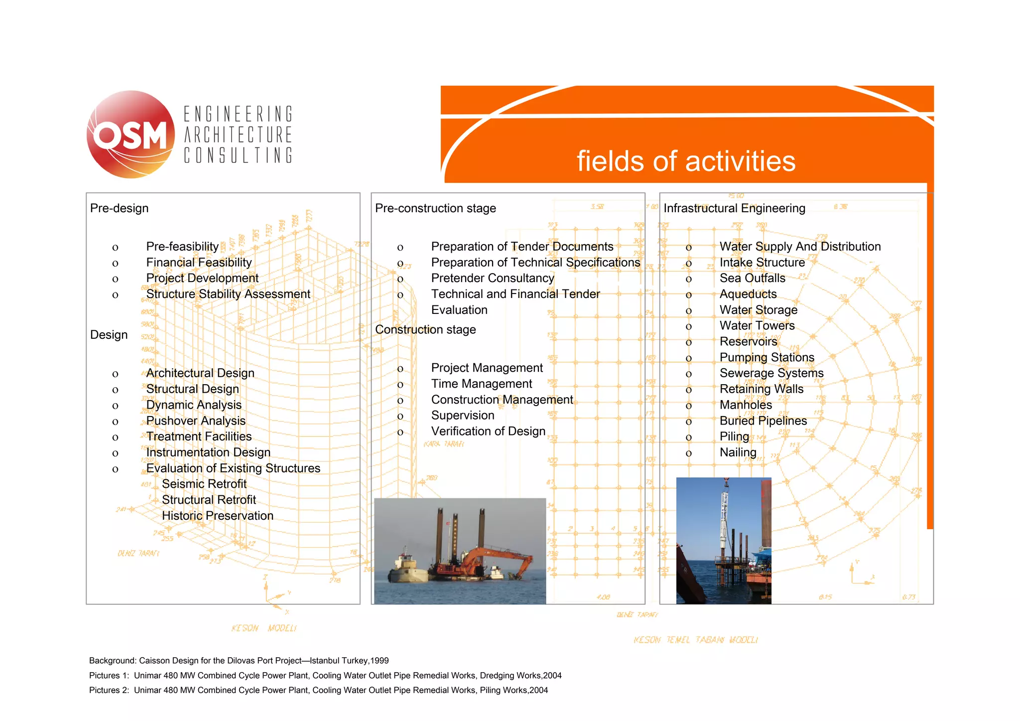 fields of activities
Pre-design                                                              Pre-construction stage                                Infrastructural Engineering


     ο        Pre-feasibility                                                  ο    Preparation of Tender Documents               ο     Water Supply And Distribution
     ο        Financial Feasibility                                            ο    Preparation of Technical Specifications       ο     Intake Structure
     ο        Project Development                                              ο    Pretender Consultancy                         ο     Sea Outfalls
     ο        Structure Stability Assessment                                   ο    Technical and Financial Tender                ο     Aqueducts
                                                                                    Evaluation                                    ο     Water Storage
                                                                        Construction stage                                        ο     Water Towers
Design
                                                                                                                                  ο     Reservoirs
                                                                                                                                  ο     Pumping Stations
     ο        Architectural Design                                             ο    Project Management                            ο     Sewerage Systems
     ο        Structural Design                                                ο    Time Management                               ο     Retaining Walls
     ο        Dynamic Analysis                                                 ο    Construction Management                       ο     Manholes
     ο        Pushover Analysis                                                ο    Supervision                                   ο     Buried Pipelines
     ο        Treatment Facilities                                             ο    Verification of Design                        ο     Piling
     ο        Instrumentation Design                                                                                              ο     Nailing
     ο        Evaluation of Existing Structures
                 Seismic Retrofit
                 Structural Retrofit
                 Historic Preservation




Background: Caisson Design for the Dilovas Port Project—Istanbul Turkey,1999
Pictures 1: Unimar 480 MW Combined Cycle Power Plant, Cooling Water Outlet Pipe Remedial Works, Dredging Works,2004
Pictures 2: Unimar 480 MW Combined Cycle Power Plant, Cooling Water Outlet Pipe Remedial Works, Piling Works,2004
 