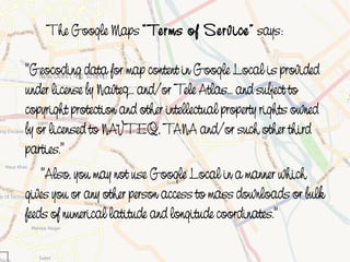 The Google Maps “ Terms of Service” says:

    "Geocoding data for map content in Google Local is provided
    under license by Navteq... and/or Tele Atlas... and subject to
    copyright protection and other intellectual property rights owned
    by or licensed to NAVTEQ, TANA and/or such other third
    parties."
        "Also, you may not use Google Local in a manner which
    gives you or any other person access to mass downloads or bulk
    feeds of numerical latitude and longitude coordinates."
                                     
 