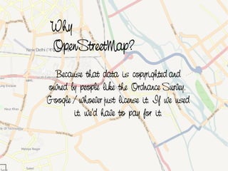 Why
     OpenStreetMap?
      Because that data is copyrighted and
    owned by people like the Ordnance Survey.
    Google / whoever just license it. If we used
           it, we'd have to pay for it.



                         
 