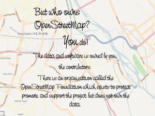 But who owns
          OpenStreetMap?
                        You do!
          The data and software is owned by you,
                      the contributors.
           There is an organisation called the
    OpenStreetMap Foundation which exists to protect,
    promote, and support the project, but does not own the
 
                           data.
                                
 