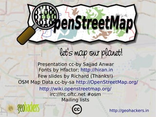let's map our planet!
          Presentation cc-by Sajjad Anwar
          Fonts by Hfactor; http://hiran.in
          Few slides by Richard (Thanks!)
    OSM Map Data cc­by­sa http://OpenStreetMap.org/
           http://wiki.openstreetmap.org/
               irc://irc.oftc.net #osm
                      Mailing lists
                            
                                       http://geohackers.in
 