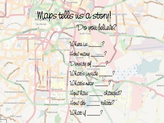 Maps tells us a story!
               Do you believe?
             Where is ____?
             How many ____?
             Density of ____?
             What’s inside ____?
             What’s near ____?
             How has ____ changed?
             How do ____ relate?
             What  if ____?
 