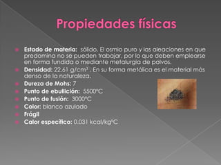 Propiedades físicasEstado de materia:  sólido. El osmio puro y las aleaciones en que predomina no se pueden trabajar, por lo que deben emplearse en forma fundida o mediante metalurgia de polvos.Densidad: 22,61 g/cm3 . En su forma metálica es el material más denso de la naturaleza.Dureza de Mohs: 7Punto de ebullición:  5500ºCPunto de fusión:  3000ºCColor: blanco azuladoFrágilCalor específico: 0.031 kcal/kgºC