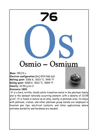 76
Osmio – Osmium
Mass: 190,23 u
Electron configuration:[Xe] 4f14 5d6 6s2
Melting point: 3306 K, 3033 °C, 5491    °F
Boiling point: 5285 K, 5012 °C, 9054    °F
Density: 22.59 g·cm−3
Discovery:1803
It is a hard, brittle, bluish-white transition metal in the platinum family
and is the densest naturally occurring element, with a density of 22.59
g/cm3
. It is found in nature as an alloy, mostly in platinum ores; its alloys
with platinum, iridium, and other platinum group metals are employed in
fountain pen tips, electrical contacts, and other applications where
extreme durability and hardness are needed.
 