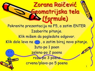 Zorana Raičević
Geomatrijska tela
(formule)
Pokrenite prezentaciju na F5, a zatim ENTER
Izaberite pitanje.
Klik mišem da pogledate odgovor.
Klik dole levo na , a zatim biraj novo pitanje.
žuta-po 1 poen
zelena-po 2 poena
roza-po 3 poena
crveno/plavo-po 5 poena
1
 