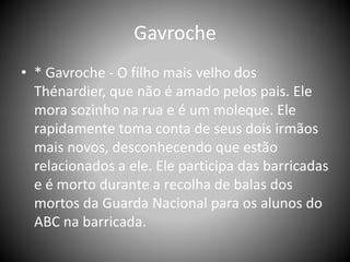 Gavroche
• * Gavroche - O filho mais velho dos
Thénardier, que não é amado pelos pais. Ele
mora sozinho na rua e é um moleque. Ele
rapidamente toma conta de seus dois irmãos
mais novos, desconhecendo que estão
relacionados a ele. Ele participa das barricadas
e é morto durante a recolha de balas dos
mortos da Guarda Nacional para os alunos do
ABC na barricada.
 