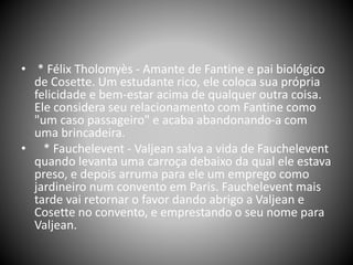 • * Félix Tholomyès - Amante de Fantine e pai biológico
de Cosette. Um estudante rico, ele coloca sua própria
felicidade e bem-estar acima de qualquer outra coisa.
Ele considera seu relacionamento com Fantine como
"um caso passageiro" e acaba abandonando-a com
uma brincadeira.
• * Fauchelevent - Valjean salva a vida de Fauchelevent
quando levanta uma carroça debaixo da qual ele estava
preso, e depois arruma para ele um emprego como
jardineiro num convento em Paris. Fauchelevent mais
tarde vai retornar o favor dando abrigo a Valjean e
Cosette no convento, e emprestando o seu nome para
Valjean.
 