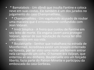 • * Bamatabois - Um dândi que insulta Fantine e coloca
neve em suas costas. Ele também é um dos jurados no
julgamento do caso Champmathieu.
• * Champmathieu - Um vagabundo acusado de roubar
uma macieira que é erroneamente confundido com
Jean Valjean.
• * Irmã Simplice - A freira que cuidou de Fantine em
seu leito de morte. Ela engana Javert para proteger
Valjean, apesar de sua reputação de nunca ter dito
uma mentira em sua vida.
• * Boulatruelle - Senhor que trabalhava na estrada de
Montfermeil. Acreditava existir um tesouro enterrado
na floresta, por ter visto uma noite um homem entrar
nela carregando um cofre. O homem era Valjean, que
enterrou ali seu dinheiro. Boulatruelle era um forçado
liberto, fazia parte do Patron-Minette e participou da
emboscada da casa Gorbeau.
 