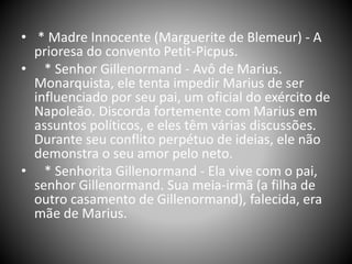 • * Madre Innocente (Marguerite de Blemeur) - A
prioresa do convento Petit-Picpus.
• * Senhor Gillenormand - Avô de Marius.
Monarquista, ele tenta impedir Marius de ser
influenciado por seu pai, um oficial do exército de
Napoleão. Discorda fortemente com Marius em
assuntos políticos, e eles têm várias discussões.
Durante seu conflito perpétuo de ideias, ele não
demonstra o seu amor pelo neto.
• * Senhorita Gillenormand - Ela vive com o pai,
senhor Gillenormand. Sua meia-irmã (a filha de
outro casamento de Gillenormand), falecida, era
mãe de Marius.
 