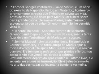 • * Coronel Georges Pontmercy - Pai de Marius, e um oficial
do exército de Napoleão. Ferido em Waterloo, Pontmercy
erroneamente acredita que Thénardier salvou sua vida.
Antes de morrer, ele deixa para Marius um bilhete sobre
desta grande dívida. Ele amava Marius, e até mesmo o
espionava, já que o senhor Gillenormand não lhe permitia
visitá-lo.
• * Tenente Théodule - Sobrinho favorito de senhorita
Gillenormand. Depois que Marius sai de casa, sua tia tenta
fazer dele um "substituto" de Marius, sem sucesso.
• * Senhor Mabeuf - Um tesoureiro idoso. Ele conhecia o
Coronel Pontmercy, e se torna amigo de Marius após a
morte do coronel. Ele ajuda Marius a descobrir que seu pai
o amava. Ele tem um grande amor por plantas e livros, mas
acaba tendo que vendê-los, devido à pobreza.
Profundamente deprimido após vender seu último livro, ele
se junta aos alunos na insurreição. Ele é baleado e morto
no alto das barricadas ao levantar a bandeira vermelha.
 