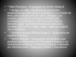 • * Mãe Plutarque - Empregada do Senhor Mabeuf.
• * Amigos do ABC - Um grupo de estudantes
revolucionários. Eles lutam e morrem na insurreição de
Paris, em 5 e 6 de junho de 1832. Liderados por
Enjolras, seus outros principais membros são:
Courfeyrac, Combeferre, Jean Prouvaire, Feuilly,
Bahorel, Laigle (apelidado de Bossuet, por vezes,
também por escrito L'Aigle, Lesgle, Lègle ou Lesgles),
Joly e Grantaire.
• * Madame Bougon (Mame Burgon) - Governanta do
casebre Gorbeau.
• * Patron-Minette - Uma gangue de bandidos que
auxiliam na emboscada de Thénardier a Valjean e na
tentativa de roubo na rua Plumet. O grupo é liderado
por Montparnasse, Claquesous, Babet e Gueulemer.
 