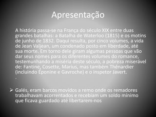Apresentação
A história passa-se na França do século XIX entre duas
grandes batalhas: a Batalha de Waterloo (1815) e os motins
de junho de 1832. Daqui resulta, por cinco volumes, a vida
de Jean Valjean, um condenado posto em liberdade, até
sua morte. Em torno dele giram algumas pessoas que vão
dar seus nomes para os diferentes volumes do romance,
testemunhando a miséria deste século, a pobreza miserável
de: Fantine, Cosette, Marius, mas também Thénardier
(incluindo Éponine e Gavroche) e o inspetor Javert.
.
 Galés, eram barcos movidos a remo onde os remadores
trabalhavam acorrentados e recebiam um soldo mínimo
que ficava guardado até libertarem-nos
 