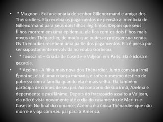 • * Magnon - Ex-funcionária de senhor Gillenormand e amiga dos
Thénardiers. Ela recebia os pagamentos de pensão alimentícia de
Gillenormand para seus dois filhos ilegítimos. Depois que seus
filhos morrem em uma epidemia, ela fica com os dois filhos mais
novos dos Thénardier, de modo que pudesse proteger sua renda.
Os Thénardier recebem uma parte dos pagamentos. Ela é presa por
ser supostamente envolvida no roubo Gorbeau.
• * Toussaint – Criada de Cosette e Valjean em Paris. Ela é idosa e
gagueja.
• * Azelma - A filha mais nova dos Thénardier. Junto com sua irmã
Éponine, ela é uma criança mimada, e sofre o mesmo destino de
pobreza com a família quando ela é mais velha. Ela também
participa de crimes de seu pai. Ao contrário de sua irmã, Azelma é
dependente e pusilânime. Depois do fracassado assalto a Valjean,
ela não é vista novamente até o dia do casamento de Marius e
Cosette. No final do romance, Azelma é a única Thénardier que não
morre e viaja com seu pai para a América.
 