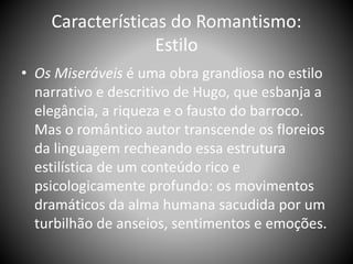Características do Romantismo:
Estilo
• Os Miseráveis é uma obra grandiosa no estilo
narrativo e descritivo de Hugo, que esbanja a
elegância, a riqueza e o fausto do barroco.
Mas o romântico autor transcende os floreios
da linguagem recheando essa estrutura
estilística de um conteúdo rico e
psicologicamente profundo: os movimentos
dramáticos da alma humana sacudida por um
turbilhão de anseios, sentimentos e emoções.
 