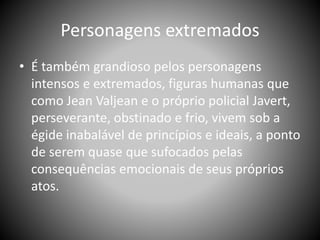 Personagens extremados
• É também grandioso pelos personagens
intensos e extremados, figuras humanas que
como Jean Valjean e o próprio policial Javert,
perseverante, obstinado e frio, vivem sob a
égide inabalável de princípios e ideais, a ponto
de serem quase que sufocados pelas
consequências emocionais de seus próprios
atos.
 