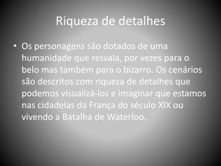 Riqueza de detalhes
• Os personagens são dotados de uma
humanidade que resvala, por vezes para o
belo mas também para o bizarro. Os cenários
são descritos com riqueza de detalhes que
podemos visualizá-los e imaginar que estamos
nas cidadelas da França do século XIX ou
vivendo a Batalha de Waterloo.
 