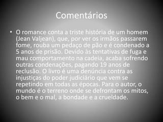 Comentários
• O romance conta a triste história de um homem
(Jean Valjean), que, por ver os irmãos passarem
fome, rouba um pedaço de pão e é condenado a
5 anos de prisão. Devido às tentativas de fuga e
mau comportamento na cadeia, acaba sofrendo
outras condenações, pagando 19 anos de
reclusão. O livro é uma denúncia contra as
injustiças do poder judiciário que vem se
repetindo em todas as épocas. Para o autor, o
mundo é o terreno onde se defrontam os mitos,
o bem e o mal, a bondade e a crueldade.
 