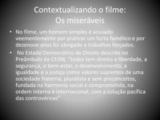 Contextualizando o filme:
Os miseráveis
• No filme, um homem simples é acusado
veementemente por praticar um furto famélico e por
dezenove anos foi obrigado a trabalhos forçados.
• No Estado Democrático de Direito descrito no
Preâmbulo da CF/88, “todos tem direito a liberdade, a
segurança, o bem-estar, o desenvolvimento, a
igualdade e a justiça como valores supremos de uma
sociedade fraterna, pluralista e sem preconceitos,
fundada na harmonia social e comprometida, na
ordem interna e internacional, com a solução pacífica
das controvérsias”
 