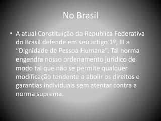 No Brasil
• A atual Constituição da Republica Federativa
do Brasil defende em seu artigo 1º, III a
“Dignidade de Pessoa Humana”. Tal norma
engendra nosso ordenamento jurídico de
modo tal que não se permite qualquer
modificação tendente a abolir os direitos e
garantias individuais sem atentar contra a
norma suprema.
 