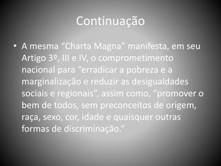 Continuação
• A mesma “Charta Magna” manifesta, em seu
Artigo 3º, III e IV, o comprometimento
nacional para “erradicar a pobreza e a
marginalização e reduzir as desigualdades
sociais e regionais”, assim como, “promover o
bem de todos, sem preconceitos de origem,
raça, sexo, cor, idade e quaisquer outras
formas de discriminação.“
 