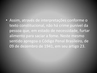 • Assim, através de interpretações conforme o
texto constitucional, não há crime punível da
pessoa que, em estado de necessidade, furtar
alimento para saciar a fome. Neste mesmo
sentido apregoa o Código Penal Brasileiro, de
09 de dezembro de 1941, em seu artigo 23.
 