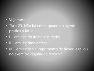 • Vejamos:
• “Art. 23. Não há crime quando o agente
pratica o fato:
• I – em estado de necessidade;
• II – em legítima defesa;
• III – em estrito cumprimento de dever legal ou
no exercício regular de direito.”
 