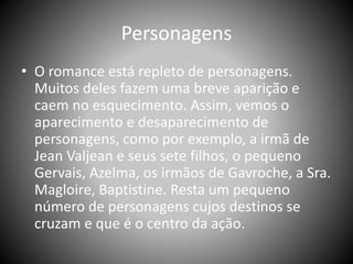 Personagens
• O romance está repleto de personagens.
Muitos deles fazem uma breve aparição e
caem no esquecimento. Assim, vemos o
aparecimento e desaparecimento de
personagens, como por exemplo, a irmã de
Jean Valjean e seus sete filhos, o pequeno
Gervais, Azelma, os irmãos de Gavroche, a Sra.
Magloire, Baptistine. Resta um pequeno
número de personagens cujos destinos se
cruzam e que é o centro da ação.
 