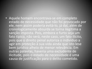 • Aquele homem encontrava-se em completo
estado de necessidade que não foi provocado por
ele, nem assim poderia evitá-lo, já daí, além de
cronologicamente absurda se torna ilegítima a
sanção imposta. Pois, embora o furto seja um
fato típico, não será, neste caso, um fato ilícito,
pois que o direito penal autoriza o indivíduo a
agir em proteção à sua vida ainda que isto lese
bem jurídico alheio de menor relevância. Em
outras palavras, haveria uma excludente de
ilicitude, pois o estado de necessidade é uma
causa de justificação para o delito cometido.
 