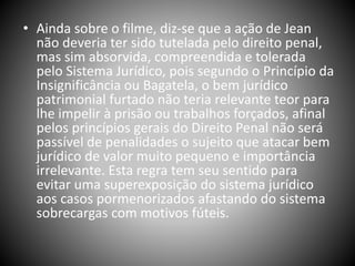 • Ainda sobre o filme, diz-se que a ação de Jean
não deveria ter sido tutelada pelo direito penal,
mas sim absorvida, compreendida e tolerada
pelo Sistema Jurídico, pois segundo o Princípio da
Insignificância ou Bagatela, o bem jurídico
patrimonial furtado não teria relevante teor para
lhe impelir à prisão ou trabalhos forçados, afinal
pelos princípios gerais do Direito Penal não será
passível de penalidades o sujeito que atacar bem
jurídico de valor muito pequeno e importância
irrelevante. Esta regra tem seu sentido para
evitar uma superexposição do sistema jurídico
aos casos pormenorizados afastando do sistema
sobrecargas com motivos fúteis.
 