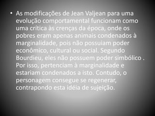• As modificações de Jean Valjean para uma
evolução comportamental funcionam como
uma crítica às crenças da época, onde os
pobres eram apenas animais condenados à
marginalidade, pois não possuiam poder
econômico, cultural ou social. Segundo
Bourdieu, eles não possuem poder simbólico .
Por isso, pertenciam à marginalidade e
estariam condenados a isto. Contudo, o
personagem consegue se regenerar,
contrapondo esta idéia de sujeição.
 