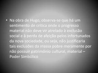 • Na obra de Hugo, observa-se que há um
sentimento de crítica onde o progresso
material não deve vir atrelado à exclusão
social e à perda de afeição pelos infortunados
da nova sociedade, ou seja, não justificaria
tais exclusões da massa pobre meramente por
não possuir patrimônio cultural, material –
Poder Simbólico
 