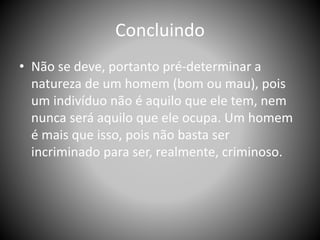 Concluindo
• Não se deve, portanto pré-determinar a
natureza de um homem (bom ou mau), pois
um indivíduo não é aquilo que ele tem, nem
nunca será aquilo que ele ocupa. Um homem
é mais que isso, pois não basta ser
incriminado para ser, realmente, criminoso.
 