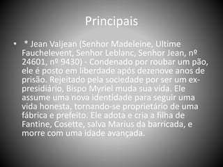 Principais
• * Jean Valjean (Senhor Madeleine, Ultime
Fauchelevent, Senhor Leblanc, Senhor Jean, nº
24601, nº 9430) - Condenado por roubar um pão,
ele é posto em liberdade após dezenove anos de
prisão. Rejeitado pela sociedade por ser um ex-
presidiário, Bispo Myriel muda sua vida. Ele
assume uma nova identidade para seguir uma
vida honesta, tornando-se proprietário de uma
fábrica e prefeito. Ele adota e cria a filha de
Fantine, Cosette, salva Marius da barricada, e
morre com uma idade avançada.
 