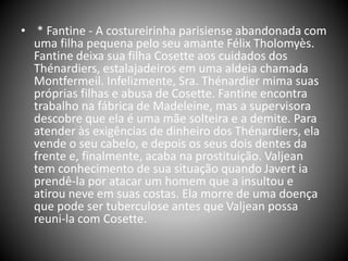 • * Fantine - A costureirinha parisiense abandonada com
uma filha pequena pelo seu amante Félix Tholomyès.
Fantine deixa sua filha Cosette aos cuidados dos
Thénardiers, estalajadeiros em uma aldeia chamada
Montfermeil. Infelizmente, Sra. Thénardier mima suas
próprias filhas e abusa de Cosette. Fantine encontra
trabalho na fábrica de Madeleine, mas a supervisora
descobre que ela é uma mãe solteira e a demite. Para
atender às exigências de dinheiro dos Thénardiers, ela
vende o seu cabelo, e depois os seus dois dentes da
frente e, finalmente, acaba na prostituição. Valjean
tem conhecimento de sua situação quando Javert ia
prendê-la por atacar um homem que a insultou e
atirou neve em suas costas. Ela morre de uma doença
que pode ser tuberculose antes que Valjean possa
reuni-la com Cosette.
 