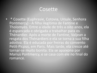 Cosette
• * Cosette (Euphrasie, Cotovia, Ursule, Senhora
Pontmercy) - A filha ilegítima de Fantine e
Tholomyès. Entre a idade de três a oito anos, ela
é espancada e obrigada a trabalhar para os
Thénardier. Após a morte de Fantine, Valjean a
resgata dos Thénardiers e ela se torna a sua filha
adotiva. Ela é educada por freiras do convento
Petit-Picpus, em Paris. Mais tarde, ela cresce até
tornar-se muito bonita. Ela se apaixona por
Marius Pontmercy, e se casa com ele no final do
romance.
 