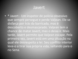 Javert
• * Javert - Um inspetor de polícia obsessivo
que sempre persegue e perde Valjean. Ele se
disfarça por trás da barricada, mas é
descoberto e desmascarado. Valjean tem a
chance de matar Javert, mas o deixa ir. Mais
tarde, Javert permite que Valjean escape. Pela
primeira vez, Javert está em uma situação na
qual ele desrespeita a lei. Seu conflito interior
leva-o a tirar sua própria vida, saltando para o
rio Sena.
 