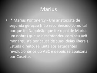 Marius
• * Marius Pontmercy - Um aristocrata de
segunda geração (não reconhecido como tal
porque foi Napoleão que fez o pai de Marius
um nobre) que se desentendeu com seu avô
monarquista por causa de suas ideias liberais.
Estuda direito, se junta aos estudantes
revolucionários do ABC e depois se apaixona
por Cosette.
 