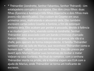 • * Thénardier (Jondrette, Senhor Fabantou, Senhor Thénard) - Um
estalajadeiro corrupto e sua esposa. Eles têm cinco filhos: duas
filhas (Éponine e Azelma) e três filhos (Gavroche e dois filhos mais
jovens não identificados). Eles cuidam de Cosette em seus
primeiros anos, maltratando e abusando dela. Eles também
escrevem cartas sobre Cosette a Fantine, a fim de extorquir
dinheiro dela. Eles acabam por perder a pousada, devido à falência
e se mudam para Paris, vivendo como os Jondrette. Senhor
Thénardier está associado com um bando criminoso chamado
Patron-Minette, mas ao contrário do que se pensa, ele não é o
chefe, pois operam de forma independente. A família Thénardier
também vive ao lado de Marius, que reconhece Thénardier como o
homem que "salvou" seu pai em Waterloo. Eles são presos por
Javert após Marius frustrar suas tentativas de roubar e matar
Valjean na casa Gorbeau. No final do romance, com a senhora
Thénardier morta na prisão, ele e Azelma viajam aos EUA com a
ajuda de Marius, onde Thénardier se torna um traficante de
escravos.
 