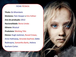 FICHA TÉCNICA
Título: Os Miseráveis
Diretores: Tom Hooper e Eric Fellner
Ano de produção: 2012
Nacionalidade: Reino Unido
Gênero: Musical
Produtora: Working Title
Elenco: Hugh Jackman, Russel Crowe,
Anne Hathaway, Amanda Seyfried, Eddie
Redmayne, Samantha Barks, Helena
Bonham Carter.
 