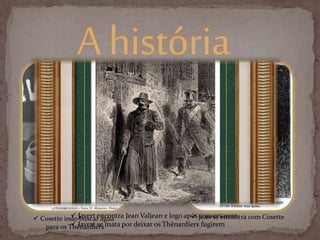 Ahistória
 Jean se encontra com Cosette Javert encontra Jean Valjean e logo após conversarem
 Javert se mata por deixar os Thénardiers fugirem
 Cosette indo buscar água
para os Thénardiers
 