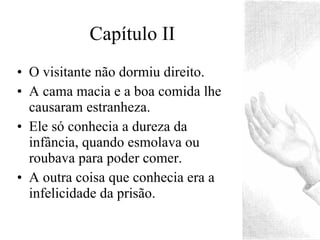 Capítulo II O visitante não dormiu direito. A cama macia e a boa comida lhe causaram estranheza. Ele só conhecia a dureza da infância, quando esmolava ou roubava para poder comer. A outra coisa que conhecia era a infelicidade da prisão. 