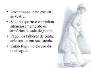Levantou-se, e no escuro se vestiu. Saiu do quarto e caminhou silenciosamente até os armários da sala de jantar. Pegou os talheres de prata, colocou-os em sua sacola. Então fugiu no escuro da madrugada. 